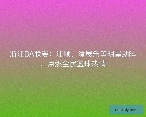 浙江BA联赛：汪顺、潘展乐等明星助阵，点燃全民篮球热情