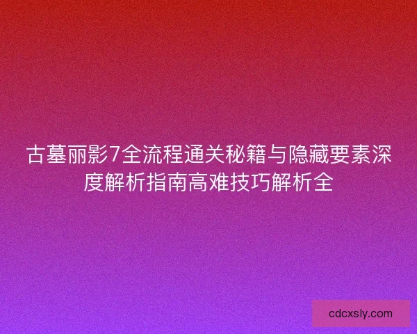 古墓丽影7全流程通关秘籍与隐藏要素深度解析指南高难技巧解析全
