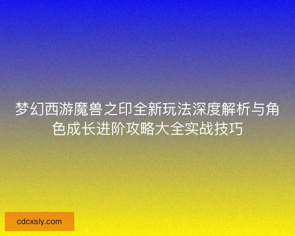 梦幻西游魔兽之印全新玩法深度解析与角色成长进阶攻略大全实战技巧
