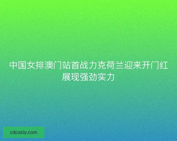 中国女排澳门站首战力克荷兰迎来开门红展现强劲实力
