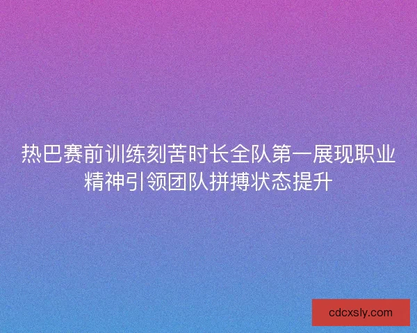 热巴赛前训练刻苦时长全队第一展现职业精神引领团队拼搏状态提升