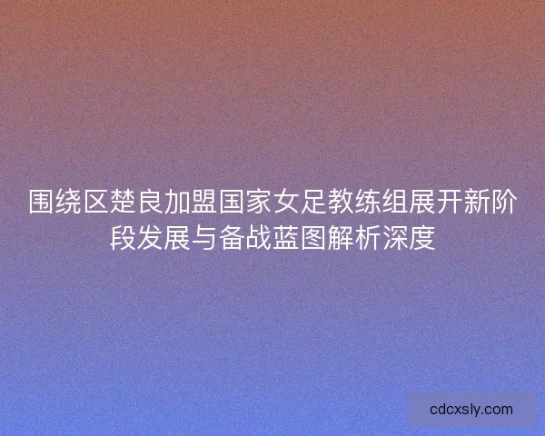 围绕区楚良加盟国家女足教练组展开新阶段发展与备战蓝图解析深度
