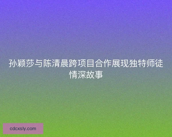 孙颖莎与陈清晨跨项目合作展现独特师徒情深故事