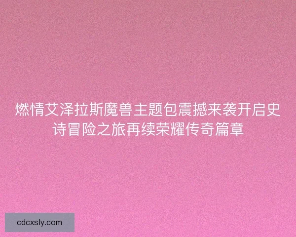 燃情艾泽拉斯魔兽主题包震撼来袭开启史诗冒险之旅再续荣耀传奇篇章