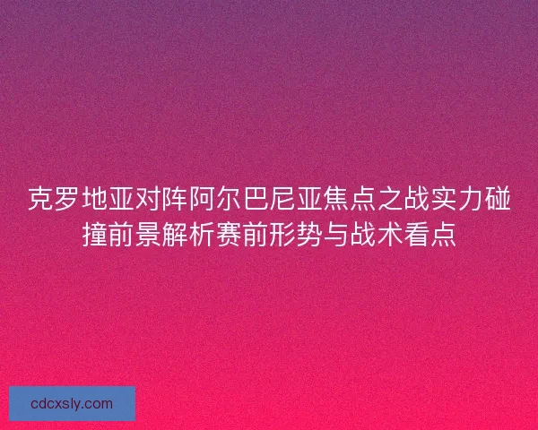 克罗地亚对阵阿尔巴尼亚焦点之战实力碰撞前景解析赛前形势与战术看点