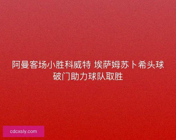 阿曼客场小胜科威特 埃萨姆苏卜希头球破门助力球队取胜