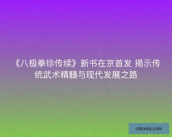 《八极拳珍传续》新书在京首发 揭示传统武术精髓与现代发展之路