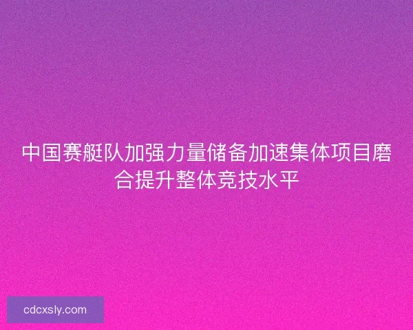 中国赛艇队加强力量储备加速集体项目磨合提升整体竞技水平