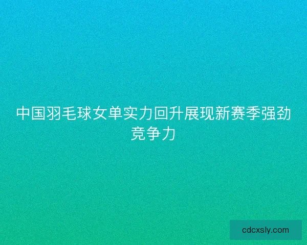 中国羽毛球女单实力回升展现新赛季强劲竞争力