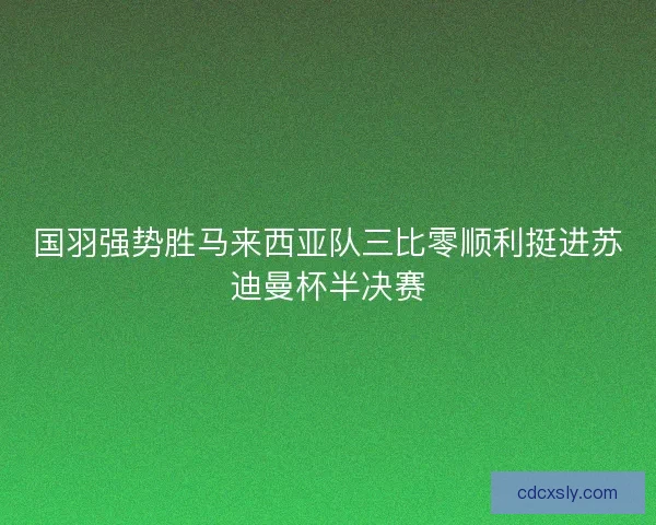国羽强势胜马来西亚队三比零顺利挺进苏迪曼杯半决赛
