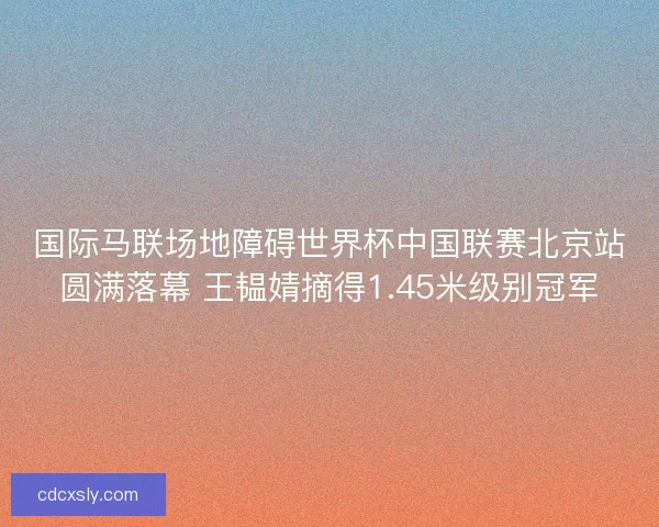国际马联场地障碍世界杯中国联赛北京站圆满落幕 王韫婧摘得1.45米级别冠军
